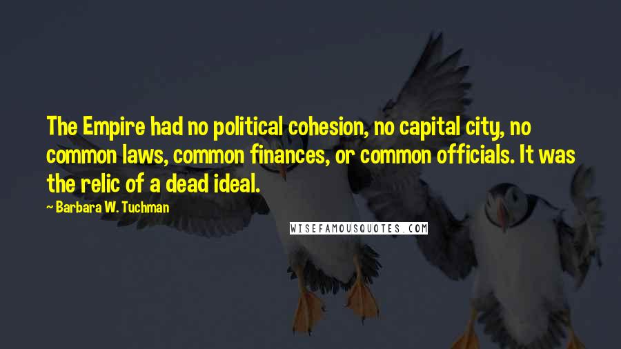 Barbara W. Tuchman quotes: The Empire had no political cohesion, no capital city, no common laws, common finances, or common officials. It was the relic of a dead ideal.