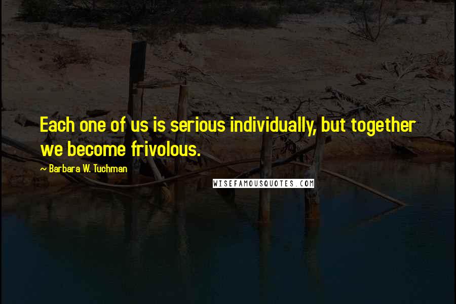 Barbara W. Tuchman quotes: Each one of us is serious individually, but together we become frivolous.