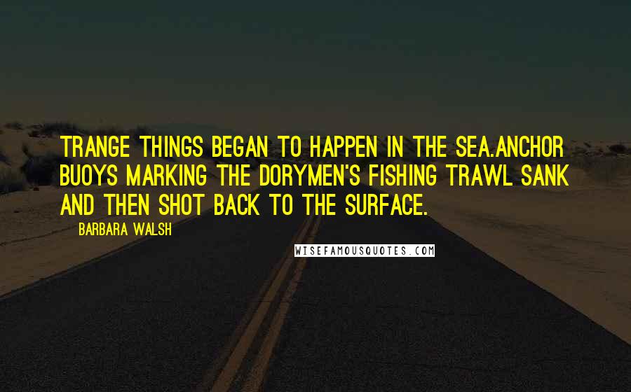Barbara Walsh quotes: trange things began to happen in the sea.Anchor buoys marking the dorymen's fishing trawl sank and then shot back to the surface.