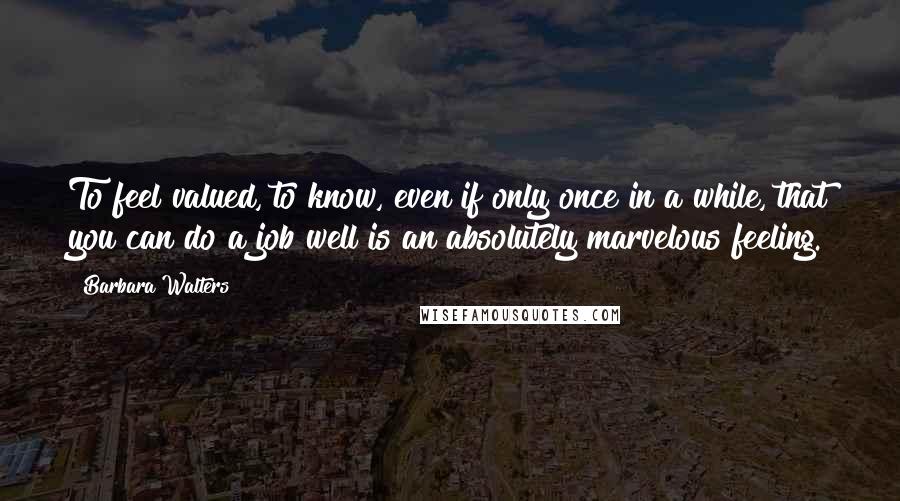 Barbara Walters quotes: To feel valued, to know, even if only once in a while, that you can do a job well is an absolutely marvelous feeling.