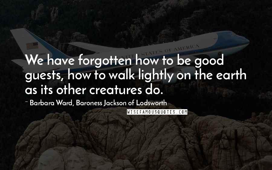 Barbara Ward, Baroness Jackson Of Lodsworth quotes: We have forgotten how to be good guests, how to walk lightly on the earth as its other creatures do.