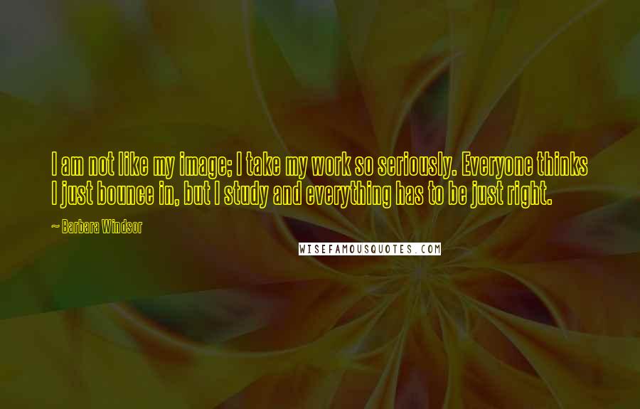 Barbara Windsor quotes: I am not like my image; I take my work so seriously. Everyone thinks I just bounce in, but I study and everything has to be just right.