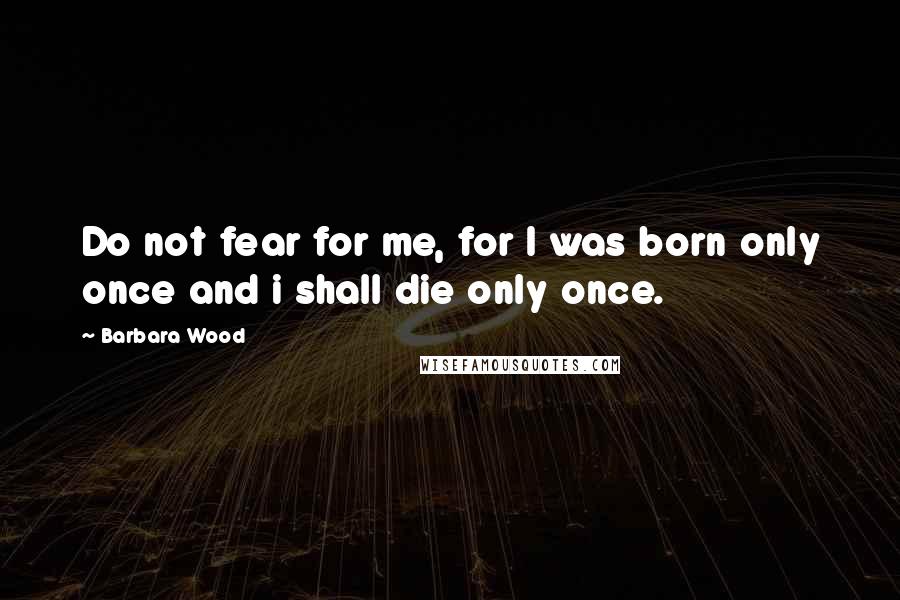 Barbara Wood quotes: Do not fear for me, for I was born only once and i shall die only once.