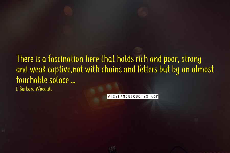Barbara Woodall quotes: There is a fascination here that holds rich and poor, strong and weak captive,not with chains and fetters but by an almost touchable solace ...