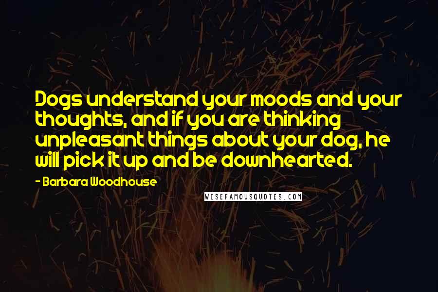 Barbara Woodhouse quotes: Dogs understand your moods and your thoughts, and if you are thinking unpleasant things about your dog, he will pick it up and be downhearted.