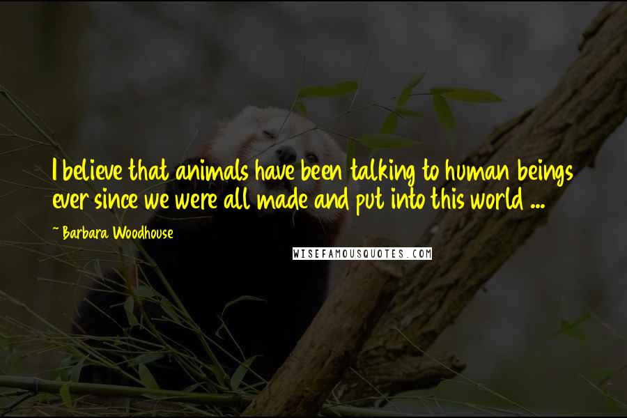 Barbara Woodhouse quotes: I believe that animals have been talking to human beings ever since we were all made and put into this world ...