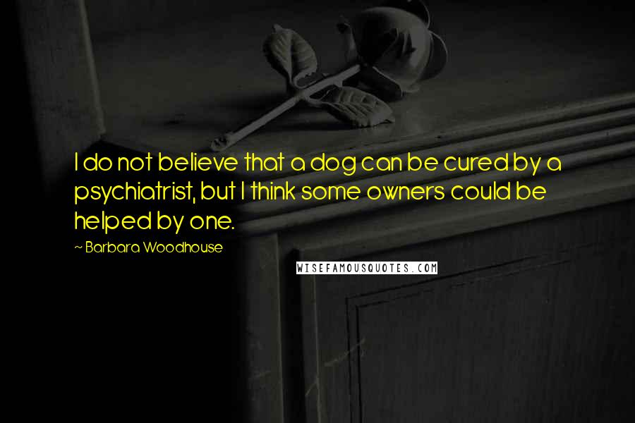 Barbara Woodhouse quotes: I do not believe that a dog can be cured by a psychiatrist, but I think some owners could be helped by one.