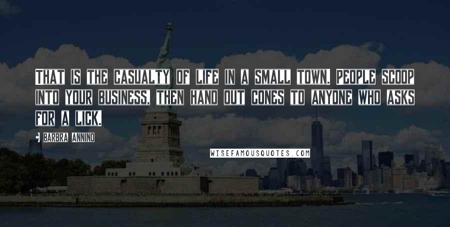 Barbra Annino quotes: That is the casualty of life in a small town. People scoop into your business, then hand out cones to anyone who asks for a lick. Barbra Annino quotes: That is the casualty of life in a small town. People scoop into your business, then hand out cones to anyone who asks for a lick.