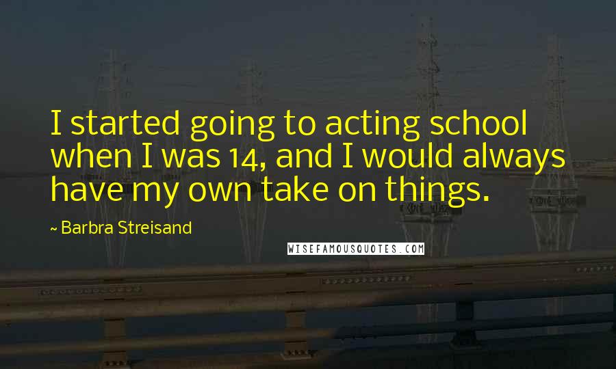 Barbra Streisand quotes: I started going to acting school when I was 14, and I would always have my own take on things.