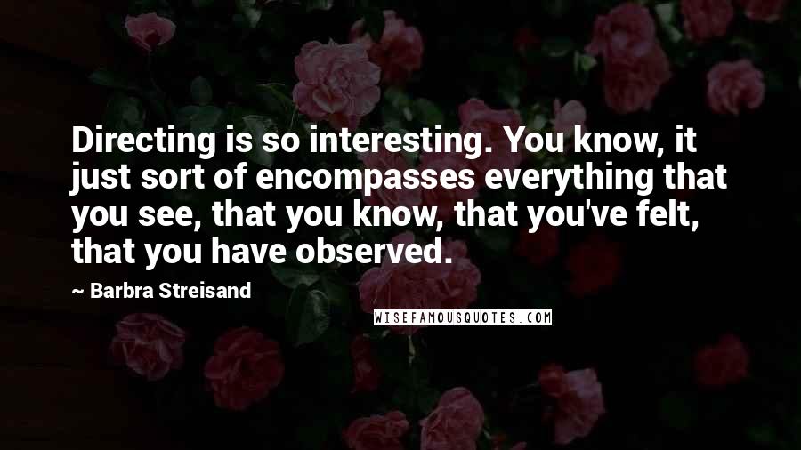 Barbra Streisand quotes: Directing is so interesting. You know, it just sort of encompasses everything that you see, that you know, that you've felt, that you have observed.