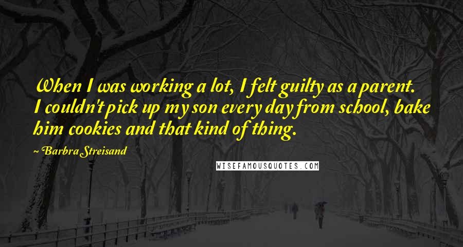 Barbra Streisand quotes: When I was working a lot, I felt guilty as a parent. I couldn't pick up my son every day from school, bake him cookies and that kind of thing.