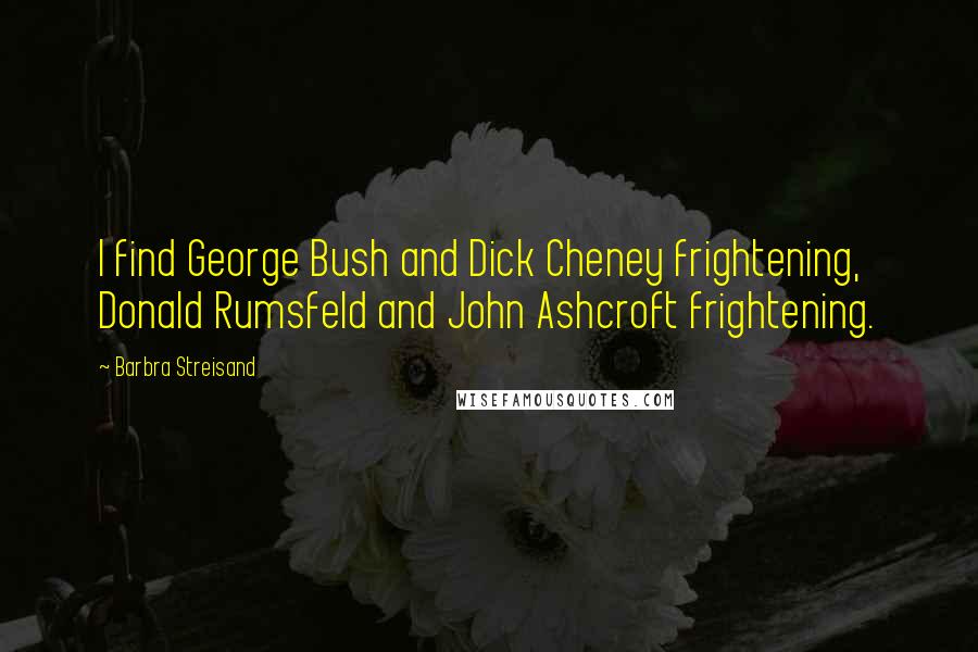 Barbra Streisand quotes: I find George Bush and Dick Cheney frightening, Donald Rumsfeld and John Ashcroft frightening.
