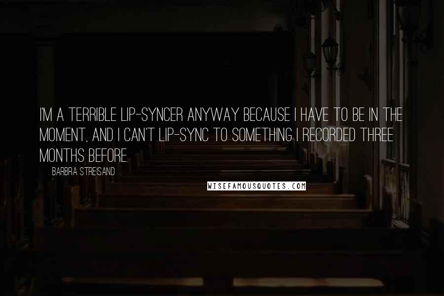 Barbra Streisand quotes: I'm a terrible lip-syncer anyway because I have to be in the moment, and I can't lip-sync to something I recorded three months before.