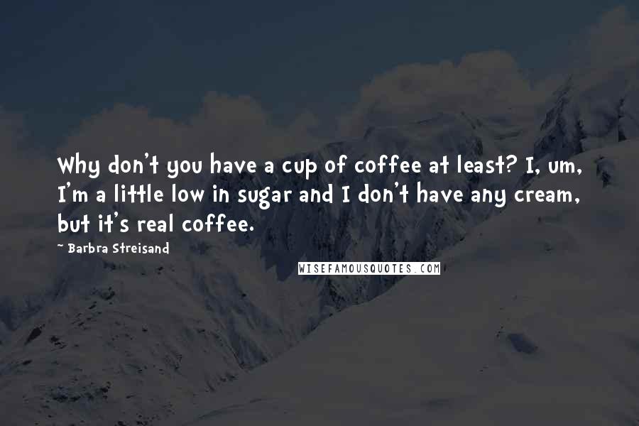 Barbra Streisand quotes: Why don't you have a cup of coffee at least? I, um, I'm a little low in sugar and I don't have any cream, but it's real coffee.