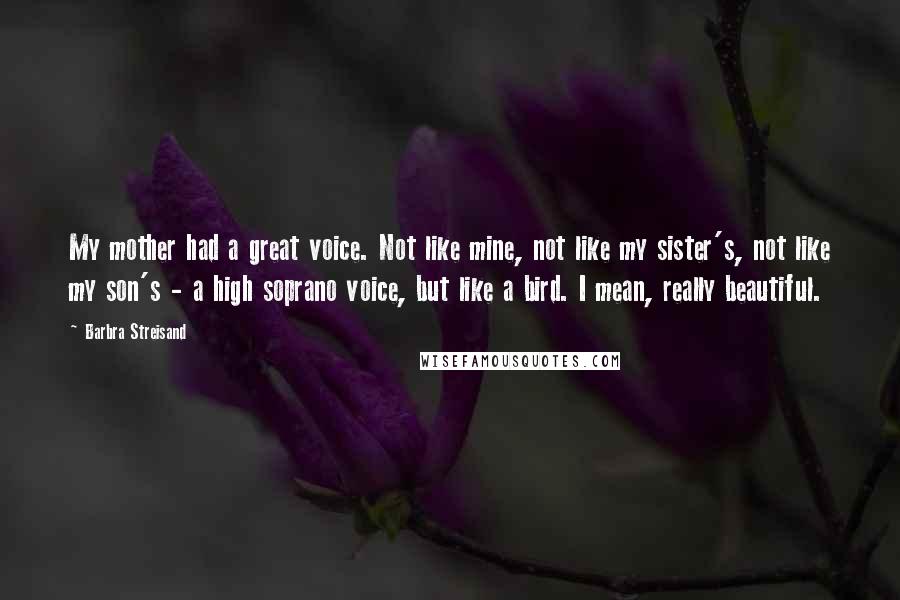 Barbra Streisand quotes: My mother had a great voice. Not like mine, not like my sister's, not like my son's - a high soprano voice, but like a bird. I mean, really beautiful.