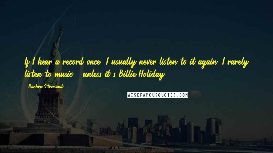 Barbra Streisand quotes: If I hear a record once, I usually never listen to it again. I rarely listen to music - unless it's Billie Holiday.