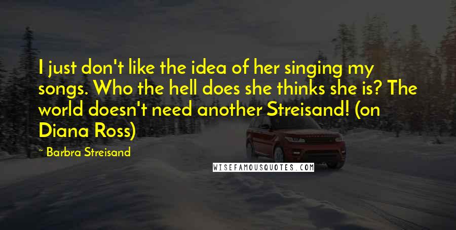 Barbra Streisand quotes: I just don't like the idea of her singing my songs. Who the hell does she thinks she is? The world doesn't need another Streisand! (on Diana Ross)