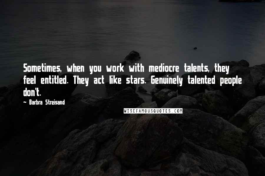 Barbra Streisand quotes: Sometimes, when you work with mediocre talents, they feel entitled. They act like stars. Genuinely talented people don't.