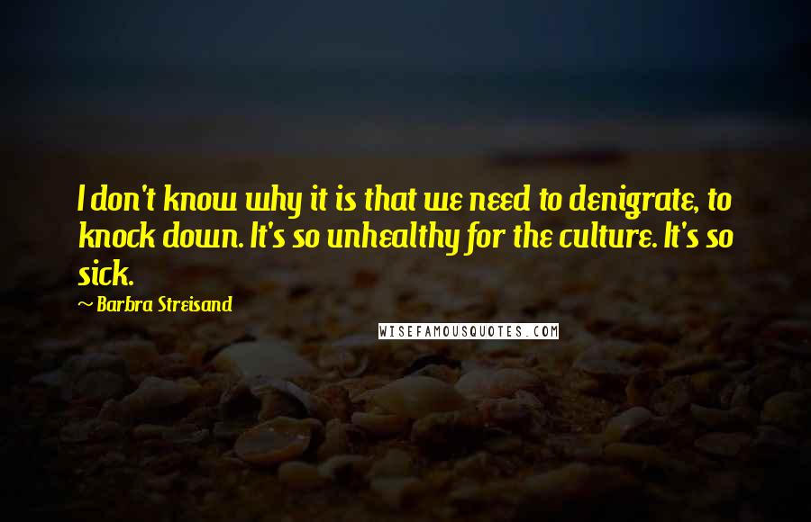 Barbra Streisand quotes: I don't know why it is that we need to denigrate, to knock down. It's so unhealthy for the culture. It's so sick.