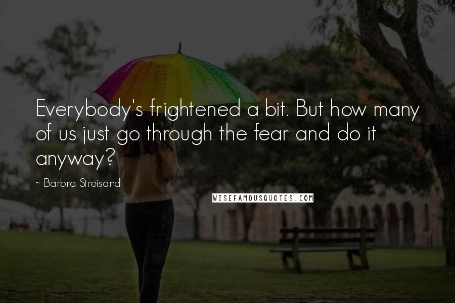 Barbra Streisand quotes: Everybody's frightened a bit. But how many of us just go through the fear and do it anyway?