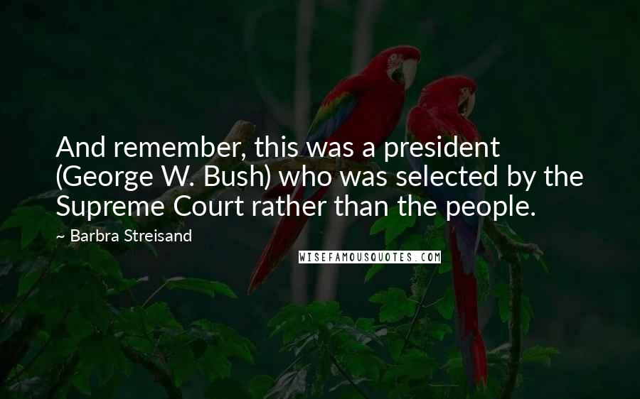 Barbra Streisand quotes: And remember, this was a president (George W. Bush) who was selected by the Supreme Court rather than the people.