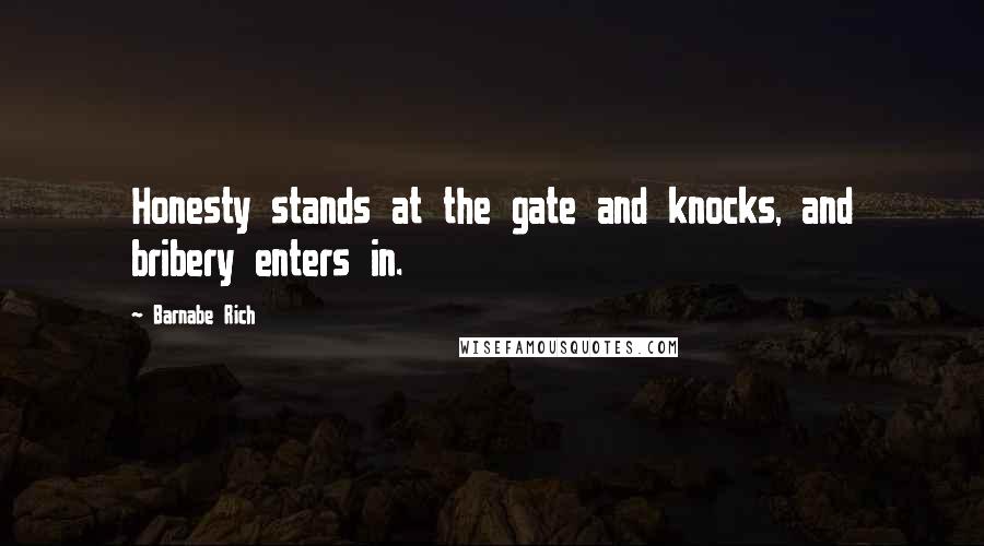 Barnabe Rich quotes: Honesty stands at the gate and knocks, and bribery enters in. Barnabe Rich quotes: Honesty stands at the gate and knocks, and bribery enters in.