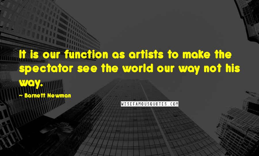 Barnett Newman quotes: It is our function as artists to make the spectator see the world our way not his way.
