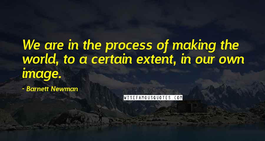 Barnett Newman quotes: We are in the process of making the world, to a certain extent, in our own image.