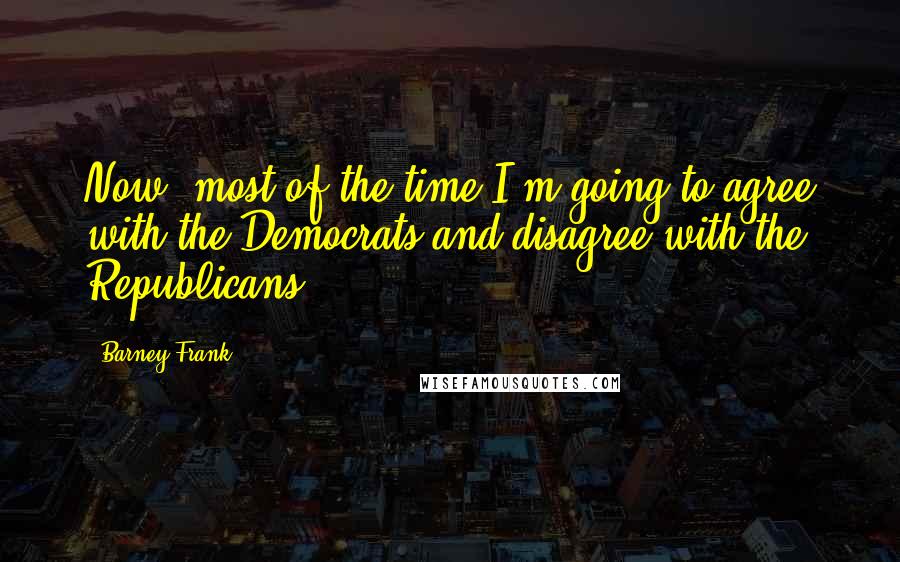 Barney Frank quotes: Now, most of the time I'm going to agree with the Democrats and disagree with the Republicans.