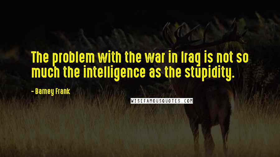 Barney Frank quotes: The problem with the war in Iraq is not so much the intelligence as the stupidity.