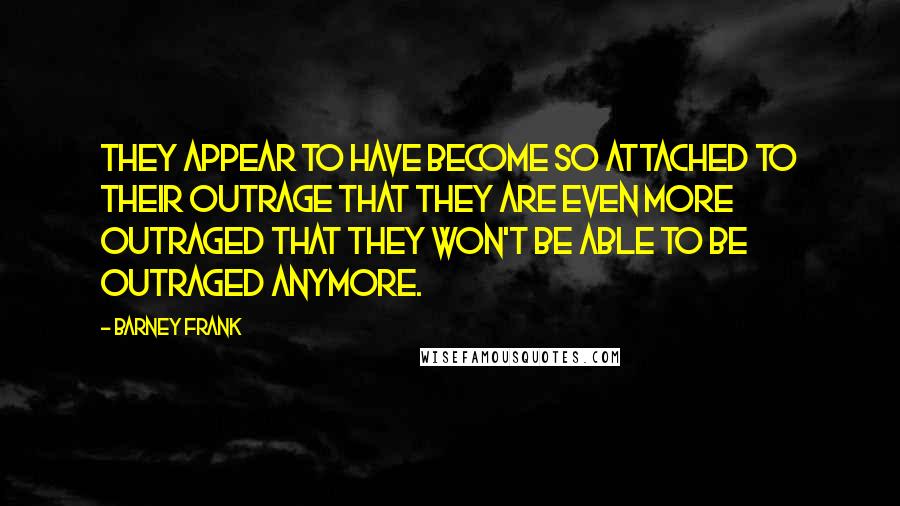 Barney Frank quotes: They appear to have become so attached to their outrage that they are even more outraged that they won't be able to be outraged anymore.