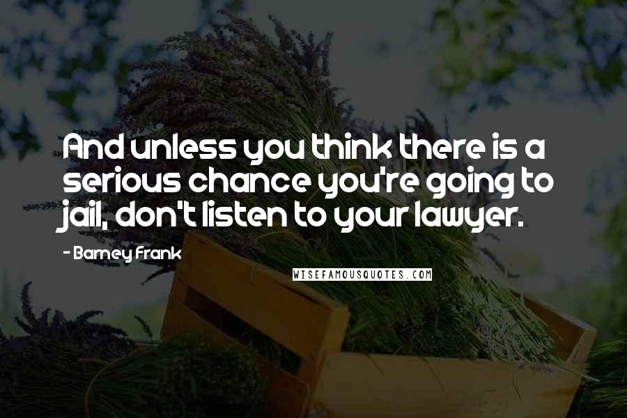 Barney Frank quotes: And unless you think there is a serious chance you're going to jail, don't listen to your lawyer.