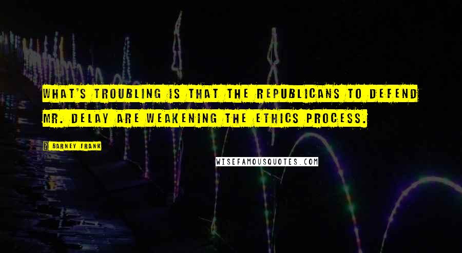 Barney Frank quotes: What's troubling is that the Republicans to defend Mr. DeLay are weakening the ethics process.