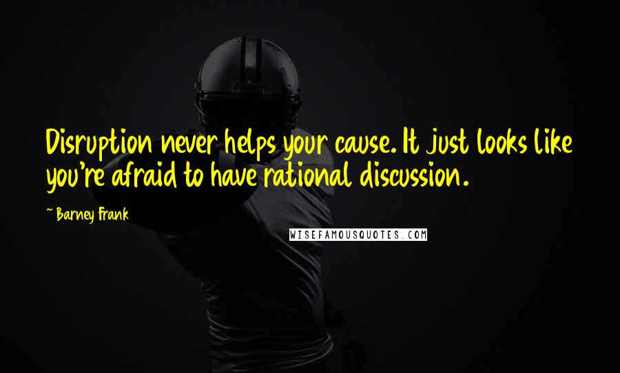 Barney Frank quotes: Disruption never helps your cause. It just looks like you're afraid to have rational discussion.