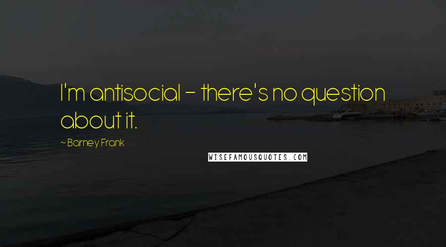 Barney Frank quotes: I'm antisocial - there's no question about it.