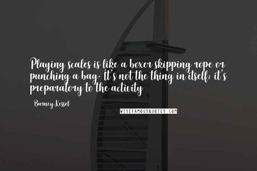 Barney Kessel quotes: Playing scales is like a boxer skipping rope or punching a bag. It's not the thing in itself; it's preparatory to the activity Barney Kessel quotes: Playing scales is like a boxer skipping rope or punching a bag. It's not the thing in itself; it's preparatory to the activity