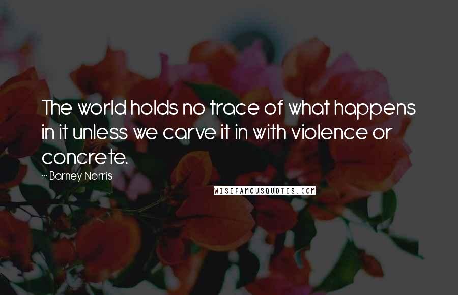 Barney Norris quotes: The world holds no trace of what happens in it unless we carve it in with violence or concrete.