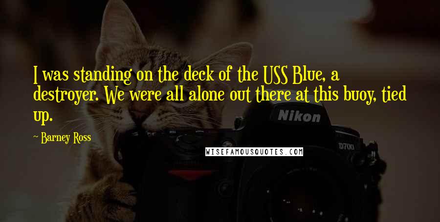 Barney Ross quotes: I was standing on the deck of the USS Blue, a destroyer. We were all alone out there at this buoy, tied up.