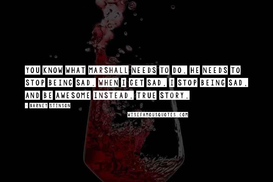 Barney Stinson quotes: You know what Marshall needs to do. He needs to stop being sad. When I get sad, I stop being sad, and be awesome instead. True story. Barney Stinson quotes: You know what Marshall needs to do. He needs to stop being sad. When I get sad, I stop being sad, and be awesome instead. True story.
