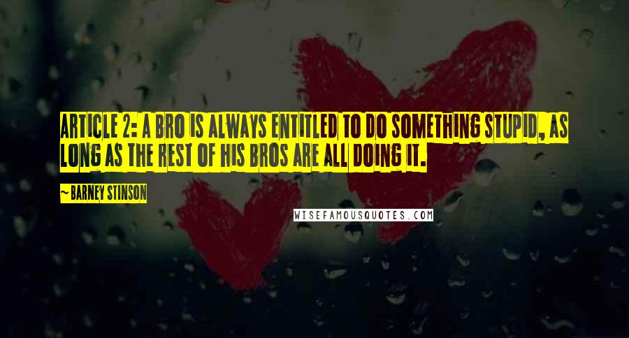 Barney Stinson quotes: Article 2: A Bro is always entitled to do something stupid, as long as the rest of his Bros are all doing it. Barney Stinson quotes: Article 2: A Bro is always entitled to do something stupid, as long as the rest of his Bros are all doing it.