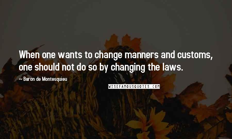 Baron De Montesquieu quotes: When one wants to change manners and customs, one should not do so by changing the laws.