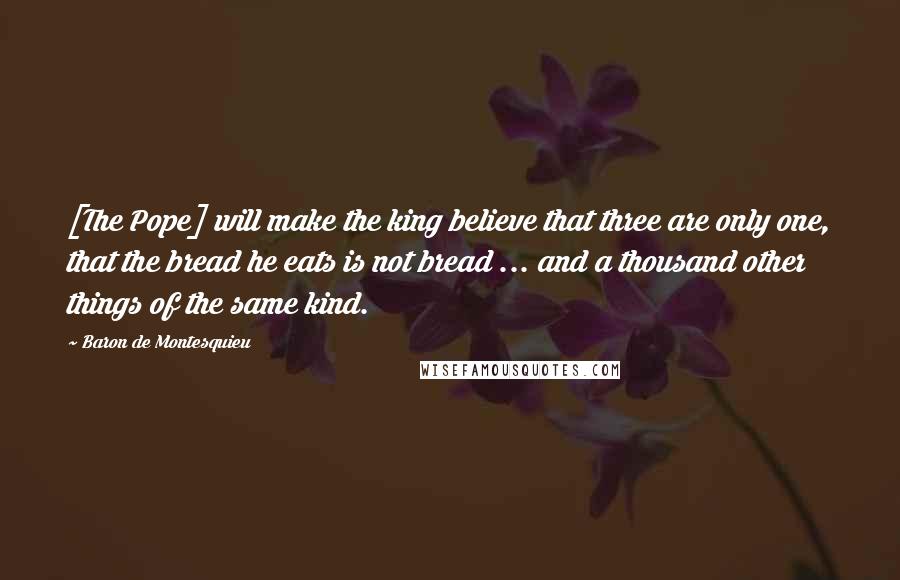 Baron De Montesquieu quotes: [The Pope] will make the king believe that three are only one, that the bread he eats is not bread ... and a thousand other things of the same kind.