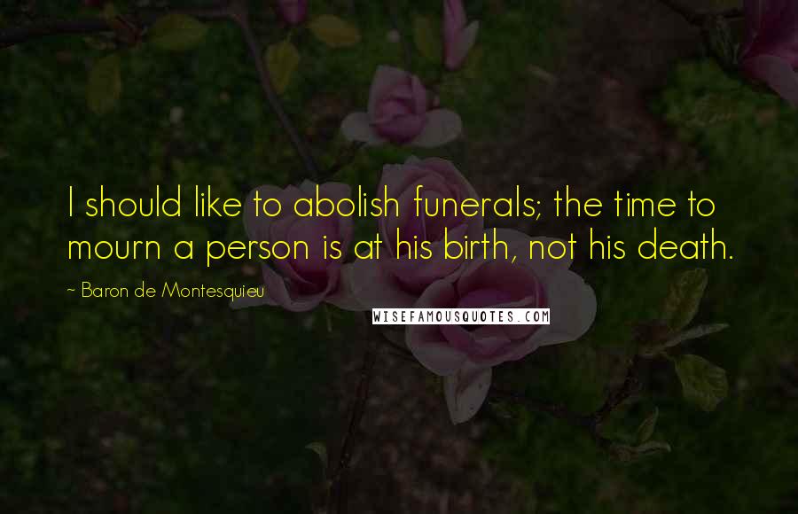 Baron De Montesquieu quotes: I should like to abolish funerals; the time to mourn a person is at his birth, not his death.