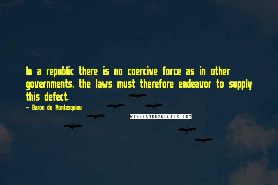 Baron De Montesquieu quotes: In a republic there is no coercive force as in other governments, the laws must therefore endeavor to supply this defect.