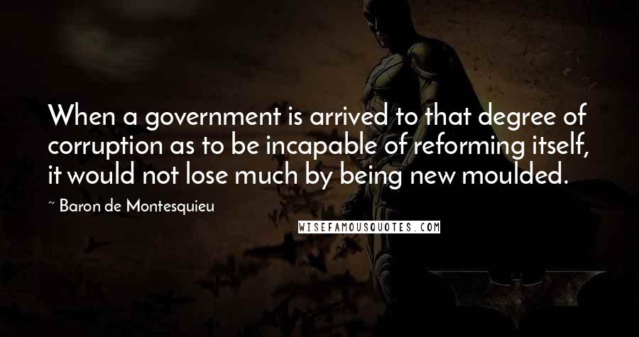 Baron De Montesquieu quotes: When a government is arrived to that degree of corruption as to be incapable of reforming itself, it would not lose much by being new moulded.