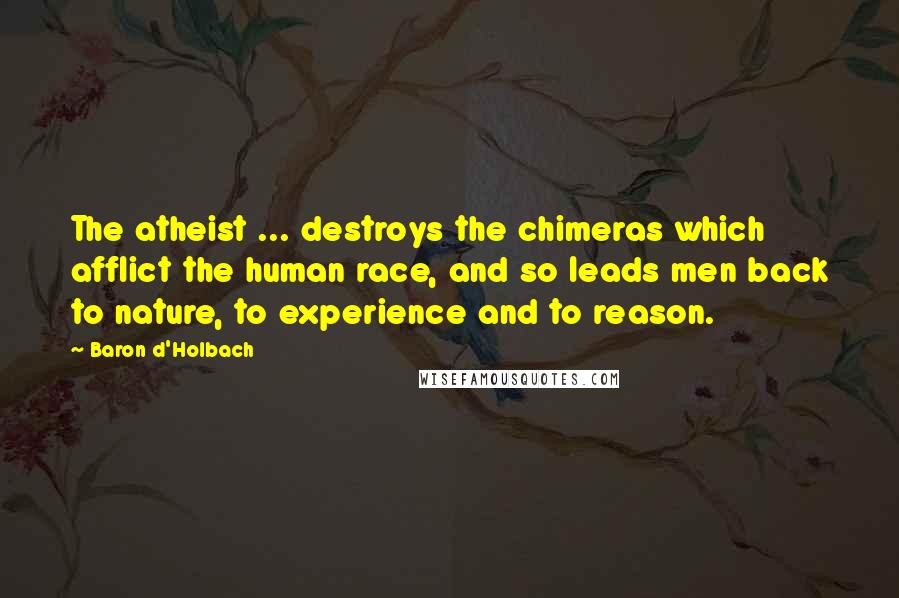 Baron D'Holbach quotes: The atheist ... destroys the chimeras which afflict the human race, and so leads men back to nature, to experience and to reason. Baron D'Holbach quotes: The atheist ... destroys the chimeras which afflict the human race, and so leads men back to nature, to experience and to reason.