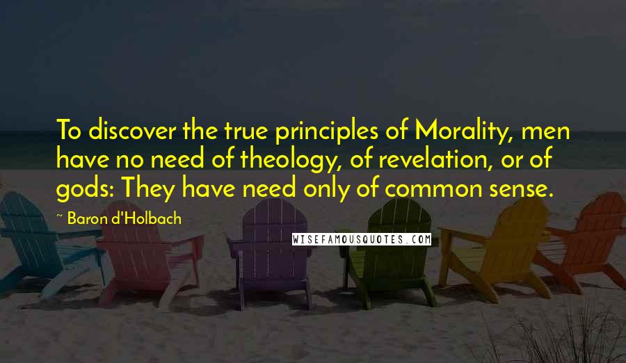 Baron D'Holbach quotes: To discover the true principles of Morality, men have no need of theology, of revelation, or of gods: They have need only of common sense.