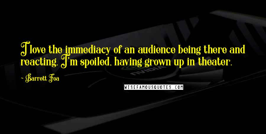 Barrett Foa quotes: I love the immediacy of an audience being there and reacting. I'm spoiled, having grown up in theater. Barrett Foa quotes: I love the immediacy of an audience being there and reacting. I'm spoiled, having grown up in theater.
