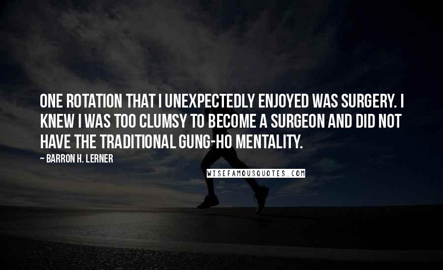 Barron H. Lerner quotes: One rotation that I unexpectedly enjoyed was surgery. I knew I was too clumsy to become a surgeon and did not have the traditional gung-ho mentality. Barron H. Lerner quotes: One rotation that I unexpectedly enjoyed was surgery. I knew I was too clumsy to become a surgeon and did not have the traditional gung-ho mentality.