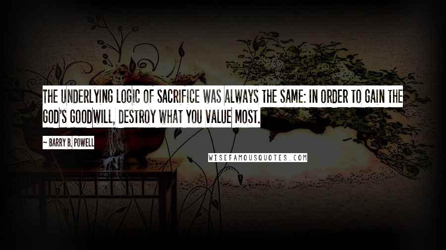 Barry B. Powell quotes: The underlying logic of sacrifice was always the same: In order to gain the god's goodwill, destroy what you value most. Barry B. Powell quotes: The underlying logic of sacrifice was always the same: In order to gain the god's goodwill, destroy what you value most.